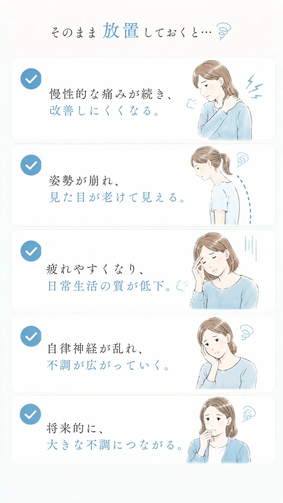 そのまま放置しておくと… 慢性的な痛みが続き、改善しにくくなる/姿勢が崩れ、見た目が老けて見える/疲れやすくなり、日常生活の質が低下/自律神経が乱れ、不調が広がっていく/将来的に、大きな不調につながる。